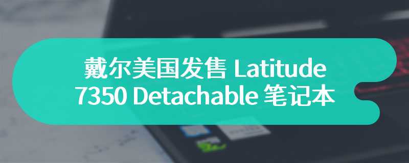 戴尔美国发售 Latitude 7350 Detachable 笔记本  起售价为 1929 美元