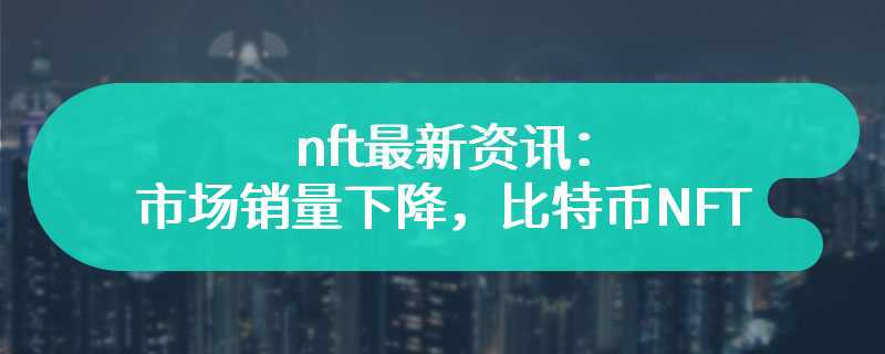 nft最新资讯：市场销量下降，比特币NFT仍属龙头