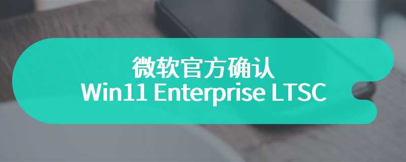 有望今秋发布，微软官方确认 Win11 Enterprise LTSC 2024 更新