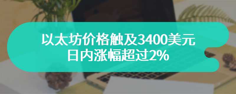 以太坊价格触及3400美元 日内涨幅超过2%