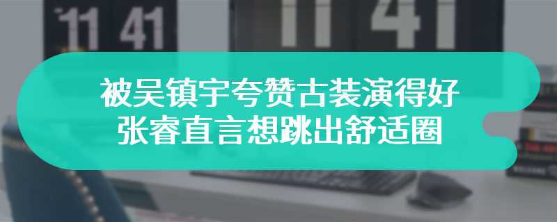 被吴镇宇夸赞古装演得好 张睿直言想跳出舒适圈