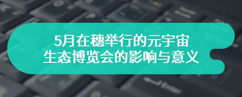 5月在穗举行的元宇宙生态博览会的影响与意义