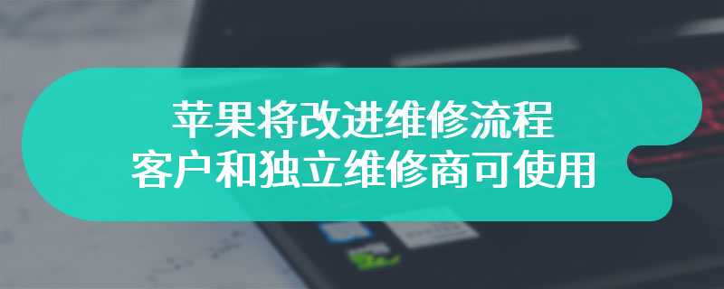 苹果将改进维修流程，客户和独立维修商可使用二手苹果零件进行维修