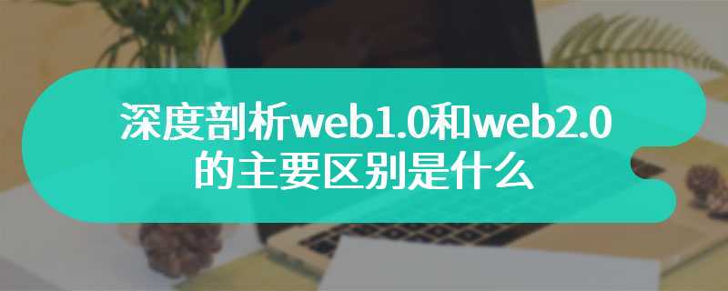 深度剖析web1.0和web2.0的主要区别是什么