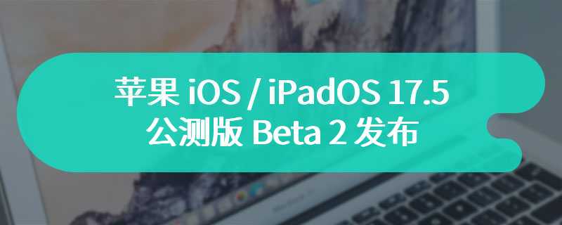 苹果 iOS / iPadOS 17.5 公测版 Beta 2 发布