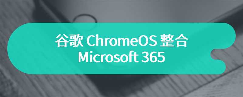 谷歌 ChromeOS 整合 Microsoft 365，可直接打开 Word、Excel 等文档