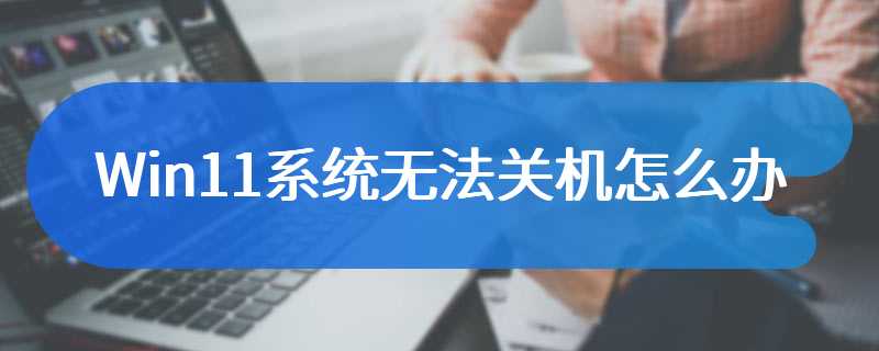 Win11系统无法关机怎么办