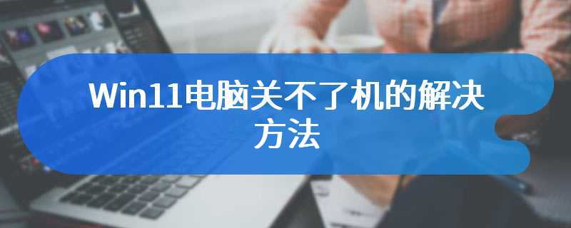 Win11电脑关不了机的解决方法