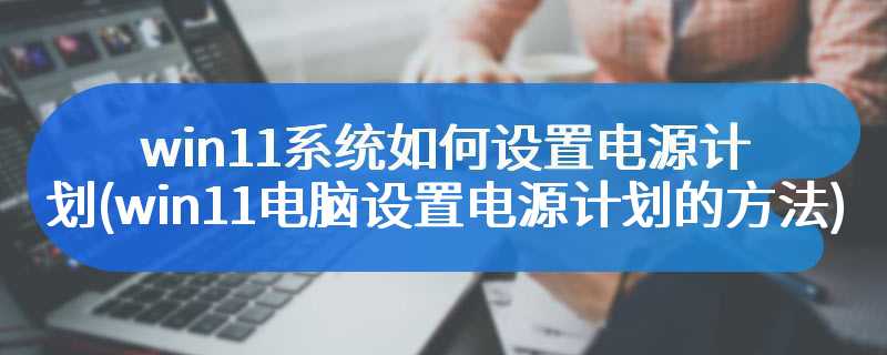 win11系统如何设置电源计划(win11电脑设置电源计划的方法)