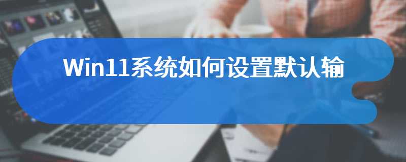Win11系统如何设置默认输入法(win11电脑默认输入法的设置方法)