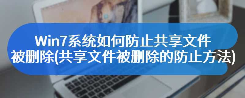 Win7系统如何防止共享文件被删除(共享文件被删除的防止方法)