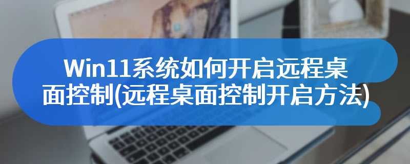 Win11系统如何开启远程桌面控制(远程桌面控制开启方法)