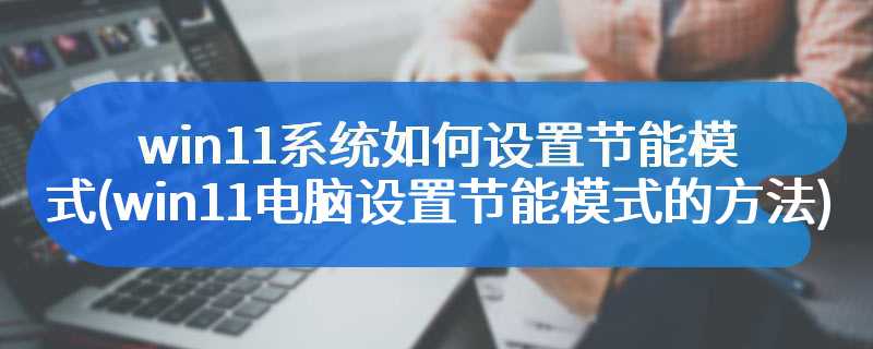 win11系统如何设置节能模式(win11电脑设置节能模式的方法)
