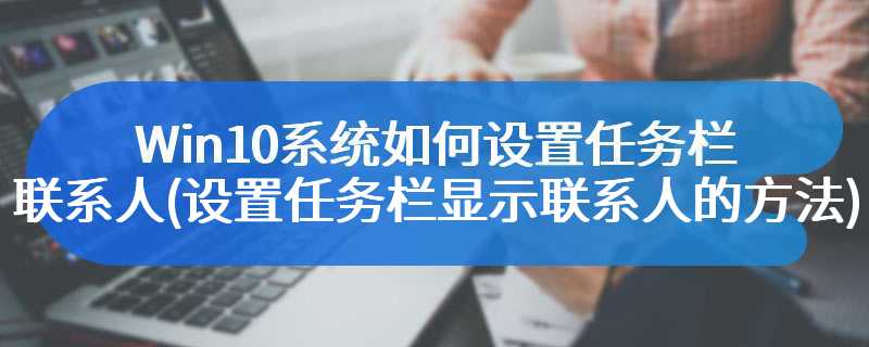 Win10系统如何设置任务栏联系人(设置任务栏显示联系人的方法)