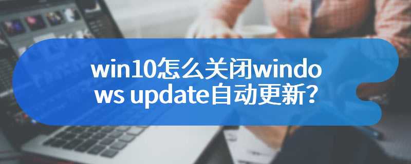 win10怎么关闭windows update自动更新？