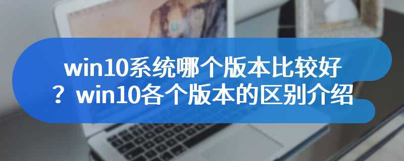 win10系统哪个版本比较好？win10各个版本的区别介绍