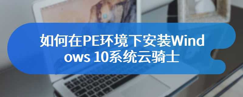 如何在PE环境下安装Windows 10系统云骑士