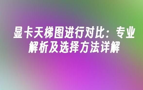 显卡天梯图怎么比较？揭秘2024年显卡性能对比技巧！